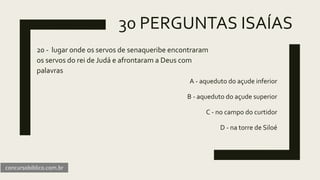 30 PERGUNTAS ISAÍAS
20 - lugar onde os servos de senaqueribe encontraram
os servos do rei de Judá e afrontaram a Deus com
palavras
A - aqueduto do açude inferior
B - aqueduto do açude superior
C - no campo do curtidor
D - na torre de Siloé
concursobiblico.com.br
 
