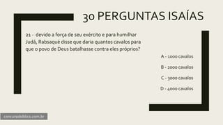 30 PERGUNTAS ISAÍAS
21 - devido a força de seu exército e para humilhar
Judá, Rabsaqué disse que daria quantos cavalos para
que o povo de Deus batalhasse contra eles próprios?
A - 1000 cavalos
B - 2000 cavalos
C - 3000 cavalos
D - 4000 cavalos
concursobiblico.com.br
 