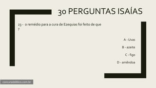 30 PERGUNTAS ISAÍAS
23 - o remédio para a cura de Ezequias foi feito de que
?
A - Uvas
B - azeite
C - figo
D - amêndoa
concursobiblico.com.br
 