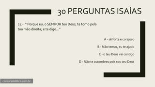 30 PERGUNTAS ISAÍAS
24 - “ Porque eu, o SENHOR teu Deus, te tomo pela
tua mão direita; e te digo...”
A - sê forte e corajoso
B - Não temas, eu te ajudo
C - o teu Deus vai contigo
D - Não te assombres pois sou seu Deus
concursobiblico.com.br
 