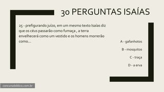 30 PERGUNTAS ISAÍAS
25 - prefigurando juízo, em um mesmo texto Isaías diz
que os céus passarão como fumaça , a terra
envelhecerá como um vestido e os homens morrerão
como... A - gafanhotos
B - mosquitos
C - traça
D - a erva
concursobiblico.com.br
 