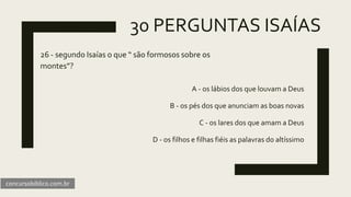 30 PERGUNTAS ISAÍAS
26 - segundo Isaías o que “ são formosos sobre os
montes”?
A - os lábios dos que louvam a Deus
B - os pés dos que anunciam as boas novas
C - os lares dos que amam a Deus
D - os filhos e filhas fiéis as palavras do altíssimo
concursobiblico.com.br
 