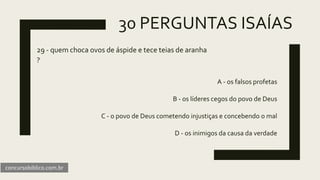 30 PERGUNTAS ISAÍAS
29 - quem choca ovos de áspide e tece teias de aranha
?
A - os falsos profetas
B - os líderes cegos do povo de Deus
C - o povo de Deus cometendo injustiças e concebendo o mal
D - os inimigos da causa da verdade
concursobiblico.com.br
 