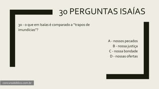 30 PERGUNTAS ISAÍAS
30 - o que em Isaías é comparado a “trapos de
imundícias”?
A - nossos pecados
B - nossa justiça
C - nossa bondade
D - nossas ofertas
concursobiblico.com.br
 