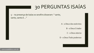 30 PERGUNTAS ISAÍAS
5 - na presença de Isaías os serafins disseram: “ santo,
santo, santo é ...”
A - o Deus dos exércitos
B - o Deus Criador
C - o Deus eterno
D - o DeusTodo poderoso
concursobiblico.com.br
 