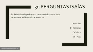 30 PERGUNTAS ISAÍAS
6 - Rei de Israel que formou uma coalizão com a Síria
para atacar Judá quando Acaz era rei
A - Acabe
B - Remalias
C - Salum
D – Peca
concursobiblico.com.br
 