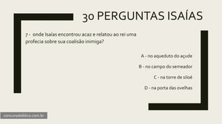30 PERGUNTAS ISAÍAS
7 - onde Isaías encontrou acaz e relatou ao rei uma
profecia sobre sua coalisão inimiga?
A - no aqueduto do açude
B - no campo do semeador
C - na torre de siloé
D - na porta das ovelhas
concursobiblico.com.br
 