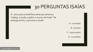 30 PERGUNTAS ISAÍAS
8 - como juízo a Israel Deus disse que cortaria a
“cabeça, a cauda, a palma e o junco de Israel”. Na
analogia acima, o que seria a cauda?
A - os anciãos
B - os juízes
C - o povo pobre
D - os profetas
concursobiblico.com.br
 