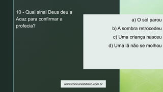 z
a) O sol parou
b) A sombra retrocedeu
c) Uma criança nasceu
d) Uma lã não se molhou
10 - Qual sinal Deus deu a
Acaz para confirmar a
profecia?
www.concursobiblico.com.br
 