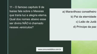 z
a) Maravilhoso conselheiro
b) Pai da eternidade
c) Leão de Judá
d) Príncipe da paz
11 - O famoso capítulo 9 de
Isaías fala sobre o Messias
que traria luz e alegria eterna.
Qual dos nomes abaixo esse
ser divino NÃO é chamado
nesses versículos?
www.concursobiblico.com.br
 