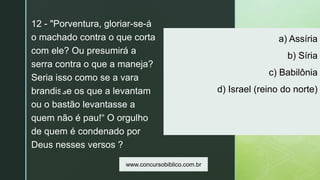 z
a) Assíria
b) Síria
c) Babilônia
d) Israel (reino do norte)
12 - "Porventura, gloriar-se-á
o machado contra o que corta
com ele? Ou presumirá a
serra contra o que a maneja?
Seria isso como se a vara
brandisse os que a levantam
ou o bastão levantasse a
quem não é pau!“ O orgulho
de quem é condenado por
Deus nesses versos ?
www.concursobiblico.com.br
 