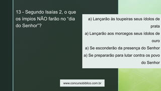 z
a) Lançarão às toupeiras seus ídolos de
prata
a) Lançarão aos morcegos seus ídolos de
ouro
a) Se esconderão da presença do Senhor
a) Se prepararão para lutar contra os povo
do Senhor
13 - Segundo Isaías 2, o que
os ímpios NÃO farão no “dia
do Senhor”?
www.concursobiblico.com.br
 