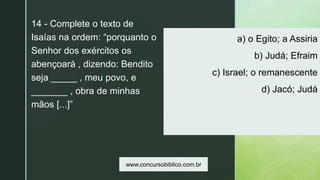 z
a) o Egito; a Assiria
b) Judá; Efraim
c) Israel; o remanescente
d) Jacó; Judá
14 - Complete o texto de
Isaías na ordem: “porquanto o
Senhor dos exércitos os
abençoará , dizendo: Bendito
seja _____ , meu povo, e
_______ , obra de minhas
mãos [...]”
www.concursobiblico.com.br
 