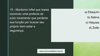z
a) Eliaquim
b) Sebna
c) Hilquias
d) Zofar
15 - Mordomo infiel que Isaías
escreveu uma profecia de
juízo mostrando que perderia
sua função por buscar seu
próprio bem-estar e
segurança.
www.concursobiblico.com.br
 