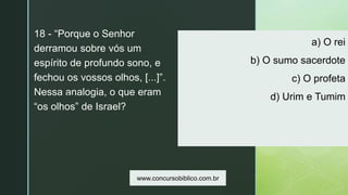 z
a) O rei
b) O sumo sacerdote
c) O profeta
d) Urim e Tumim
18 - “Porque o Senhor
derramou sobre vós um
espírito de profundo sono, e
fechou os vossos olhos, [...]”.
Nessa analogia, o que eram
“os olhos” de Israel?
www.concursobiblico.com.br
 