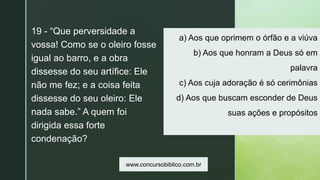 z
a) Aos que oprimem o órfão e a viúva
b) Aos que honram a Deus só em
palavra
c) Aos cuja adoração é só cerimônias
d) Aos que buscam esconder de Deus
suas ações e propósitos
19 - “Que perversidade a
vossa! Como se o oleiro fosse
igual ao barro, e a obra
dissesse do seu artífice: Ele
não me fez; e a coisa feita
dissesse do seu oleiro: Ele
nada sabe.” A quem foi
dirigida essa forte
condenação?
www.concursobiblico.com.br
 