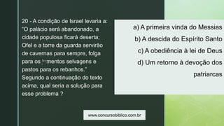 z
a) A primeira vinda do Messias
b) A descida do Espírito Santo
c) A obediência à lei de Deus
d) Um retorno à devoção dos
patriarcas
20 - A condição de Israel levaria a:
“O palácio será abandonado, a
cidade populosa ficará deserta;
Ofel e a torre da guarda servirão
de cavernas para sempre, folga
para os jumentos selvagens e
pastos para os rebanhos.”
Segundo a continuação do texto
acima, qual seria a solução para
esse problema ?
www.concursobiblico.com.br
 
