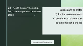 z
a) restaura os aflitos
b) ilumina nosso caminho
c) permanece para sempre
d) faz renascer a criação
28 - “Seca-se a erva, e cai a
flor, porém a palavra de nosso
Deus ______________ .”
www.concursobiblico.com.br
 