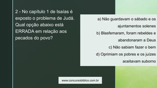 z
a) Não guardavam o sábado e os
ajuntamentos solenes
b) Blasfemaram, foram rebeldes e
abandonaram a Deus
c) Não sabiam fazer o bem
d) Oprimiam os pobres e os juízes
aceitavam suborno
2 - No capítulo 1 de Isaías é
exposto o problema de Judá.
Qual opção abaixo está
ERRADA em relação aos
pecados do povo?
www.concursobiblico.com.br
 