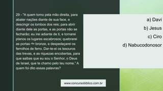 z
a) Davi
b) Jesus
c) Ciro
d) Nabucodonosor
29 - "A quem tomo pela mão direita, para
abater nações diante de sua face, e
descingir os lombos dos reis; para abrir
diante dele as portas, e as portas não se
fecharão; eu irei adiante de ti, e tornarei
planos os lugares escabrosos; quebrarei
as portas de bronze, e despedaçarei os
ferrolhos de ferro. Dar-te-ei os tesouros
das trevas, e as riquezas encobertas, para
que saibas que eu sou o Senhor, o Deus
de Israel, que te chamo pelo teu nome.” A
quem foi dito essas palavras?
www.concursobiblico.com.br
 
