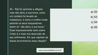 z
a) 52
b) 53
c) 54
d) 55
30 - “Ele foi oprimido e afligido,
mas não abriu a sua boca; como
um cordeiro foi levado ao
matadouro, e como a ovelha muda
perante os seus tosquiadores,
assim ele não abriu a sua boca.“
Esse impressionante texto sobre
Cristo é a mais rica descrição de
seu sofrimento. Em que capítulo de
Isaías encontramos essa citação?
www.concursobiblico.com.br
 