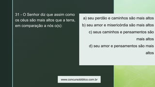 z
a) seu perdão e caminhos são mais altos
b) seu amor e misericórdia são mais altos
c) seus caminhos e pensamentos são
mais altos
d) seu amor e pensamentos são mais
altos
31 - O Senhor diz que assim como
os céus são mais altos que a terra,
em comparação a nós o(s):
www.concursobiblico.com.br
 