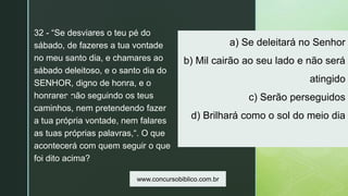 z
a) Se deleitará no Senhor
b) Mil cairão ao seu lado e não será
atingido
c) Serão perseguidos
d) Brilhará como o sol do meio dia
32 - “Se desviares o teu pé do
sábado, de fazeres a tua vontade
no meu santo dia, e chamares ao
sábado deleitoso, e o santo dia do
SENHOR, digno de honra, e o
honrares não seguindo os teus
caminhos, nem pretendendo fazer
a tua própria vontade, nem falares
as tuas próprias palavras,“. O que
acontecerá com quem seguir o que
foi dito acima?
www.concursobiblico.com.br
 