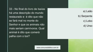 z
a) Leão
b) Serpente
c) Lobo
d) Urso
33 - No final do livro de Isaías
há uma descrição do mundo
restaurado e é dito que não
se fará mal no monte do
Senhor e que os animais não
mais seriam carnívoros. Qual
animal é dito que comerá
palha com o boi?
www.concursobiblico.com.br
 