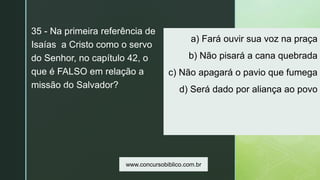 z
a) Fará ouvir sua voz na praça
b) Não pisará a cana quebrada
c) Não apagará o pavio que fumega
d) Será dado por aliança ao povo
35 - Na primeira referência de
Isaías a Cristo como o servo
do Senhor, no capítulo 42, o
que é FALSO em relação a
missão do Salvador?
www.concursobiblico.com.br
 