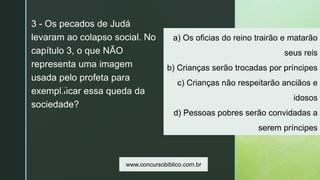 z
a) Os oficias do reino trairão e matarão
seus reis
b) Crianças serão trocadas por príncipes
c) Crianças não respeitarão anciãos e
idosos
d) Pessoas pobres serão convidadas a
serem príncipes
3 - Os pecados de Judá
levaram ao colapso social. No
capítulo 3, o que NÃO
representa uma imagem
usada pelo profeta para
exemplificar essa queda da
sociedade?
www.concursobiblico.com.br
 