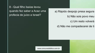 z
a) Rápido despojo presa segura
b) Não sois povo meu
c) Um resto volverá
d) Não me compadecerei de ti
8 - Qual filho Isaías levou
quando fez saber a Acaz uma
profecia de juízo a Israel?
www.concursobiblico.com.br
 