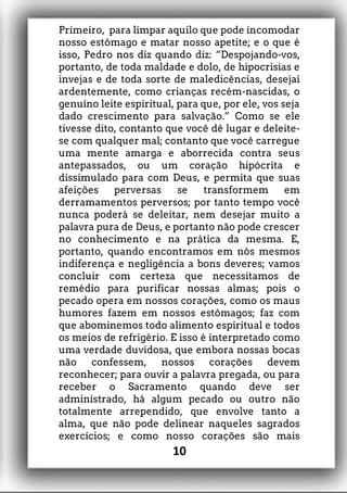 Primeiro, para limpar aquilo que pode incomodar
nosso estômago e matar nosso apetite; e o que é
isso, Pedro nos diz quando diz: “Despojando-vos,
portanto, de toda maldade e dolo, de hipocrisias e
invejas e de toda sorte de maledicências, desejai
ardentemente, como crianças recém-nascidas, o
genuíno leite espiritual, para que, por ele, vos seja
dado crescimento para salvação.” Como se ele
tivesse dito, contanto que você dê lugar e deleite-
se com qualquer mal; contanto que você carregue
uma mente amarga e aborrecida contra seus
antepassados, ou um coração hipócrita e
dissimulado para com Deus, e permita que suas
afeições perversas se transformem em
derramamentos perversos; por tanto tempo você
nunca poderá se deleitar, nem desejar muito a
palavra pura de Deus, e portanto não pode crescer
no conhecimento e na prática da mesma. E,
portanto, quando encontramos em nós mesmos
indiferença e negligência a bons deveres; vamos
concluir com certeza que necessitamos de
remédio para purificar nossas almas; pois o
pecado opera em nossos corações, como os maus
humores fazem em nossos estômagos; faz com
que abominemos todo alimento espiritual e todos
os meios de refrigério. E isso é interpretado como
uma verdade duvidosa, que embora nossas bocas
não confessem, nossos corações devem
reconhecer; para ouvir a palavra pregada, ou para
receber o Sacramento quando deve ser
administrado, há algum pecado ou outro não
totalmente arrependido, que envolve tanto a
alma, que não pode delinear naqueles sagrados
exercícios; e como nosso corações são mais
10
 