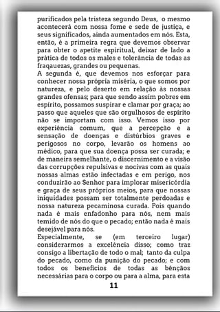 purificados pela tristeza segundo Deus, o mesmo
acontecerá com nossa fome e sede de justiça, e
seus significados, ainda aumentados em nós. Esta,
então, é a primeira regra que devemos observar
para obter o apetite espiritual, deixar de lado a
prática de todos os males e tolerância de todas as
fraqauezas, grandes ou pequenas.
A segunda é, que devemos nos esforçar para
conhecer nossa própria miséria, o que somos por
natureza, e pelo deserto em relação às nossas
grandes ofensas; para que sendo assim pobres em
espírito, possamos suspirar e clamar por graça; ao
passo que aqueles que são orgulhosos de espírito
não se importam com isso. Vemos isso por
experiência comum, que a percepção e a
sensação de doenças e distúrbios graves e
perigosos no corpo, levarão os homens ao
médico, para que sua doença possa ser curada; e
de maneira semelhante, o discernimento e a visão
das corrupções repulsivas e nocivas com as quais
nossas almas estão infectadas e em perigo, nos
conduzirão ao Senhor para implorar misericórdia
e graça de seus próprios meios, para que nossas
iniquidades possam ser totalmente perdoadas e
nossa natureza pecaminosa curada. Pois quando
nada é mais enfadonho para nós, nem mais
temido de nós do que o pecado; então nada é mais
desejável para nós.
Especialmente, se (em terceiro lugar)
considerarmos a excelência disso; como traz
consigo a libertação de todo o mal; tanto da culpa
do pecado, como da punição do pecado; e com
todos os benefícios de todas as bênçãos
necessárias para o corpo ou para a alma, para esta
11
 