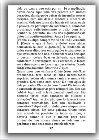 vida ou para a que está por vir. Se a meditação
estabelecida aqui uma vez penetra em nossos
corações, ela não pode deixar de incendiar nossas
afeições, com um desejo ardente e sincero do
mesmo. Nada nos torna tão frágeis e frios ao ouvir
a palavra, ou participar do Sacramento, como não
provarmos suficientemente o quão bom é o
Senhor. E, portanto, muitos dos significados de
obter um apetite espiritual. Agora é o seguinte.
[Venha, eu digo, compre vinho e leite.] E versículo
2. [Coma o que é bom e deixe suas almas
deliciarem-se com a gordura.] A tendência de
todos esses discursos empregados é para mostrar
que Deus oferece a nós, e concederá aos fiéis que
o buscam coisas boas espirituais, que muito
confortem e refresquem seus corações, e façam
suas almas como se fossem gordas e fartas. Donde
surge esta doutrina; [Doutrina 2] que:
Quem quer que venha a Cristo Jesus sob Suas
ordenanças, terá todas as suas necessidades
supridas, sejam elas nunca tantas, e nunca tão
grandes. Eles estão com sede? Ele tem água da
vida para eles. Eles estão com fome? Ele tem toda
a variedade de iguarias para refrigerá-los. Eles são
bebês? Aqui está o leite para alimentá-los. São
homens fortes, mas cansados de aflições e
tentações? Aqui está o pão que fortalecerá seus
corações desmaiados. Eles são saudáveis e
pensativos? Aqui está o vinho para alegrar seus
corações tristes. Em uma palavra, Cristo Jesus
tem abundante provisão de todos os tipos, e
deveria comer o que é melhor para nós;
ordenando que nossas almas se deleitem nas
gorduras e nas boas coisas que ele oferece.
12
 