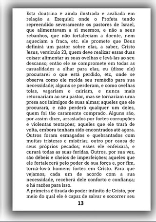 Esta doutrina é ainda ilustrada e avaliada em
relação a Ezequiel; onde o Profeta tendo
repreendido severamente os pastores de Israel,
que alimentavam a si mesmos, e não a seus
rebanhos, que não fortaleciam a doente, nem
aqueciam a fraca, etc. ele promete que Deus
definirá um pastor sobre elas, a saber, Cristo
Jesus, versículo 23, quem deve realizar essas duas
coisas: alimentar as suas ovelhas e levá-las ao seu
descanso; então ele se compromete em todas as
casualidades a olhar para elas, eu (disse ele)
procurarei o que está perdido, etc, onde se
observa como ele molda seu remédio para sua
necessidade; alguns se perderam, e como ovelhas
tolas, vagariam e cairiam, e nunca mais
retornariam ao seu pastor, mas se tornariam uma
presa aos inimigos de suas almas; aqueles que ele
procurará, e não perderá qualquer um deles,
quem foi tão caramente comprado. Alguns são,
por assim dizer, arrastados por fortes corrupções
e violentas tentações; aqueles que ele trará de
volta, embora tenham sido encontrados até agora.
Outros foram esmagados e quebrantados com
muitas tristezas e misérias, outro por causa de
seus próprios pecados; esses ele enfeixará, e
curará todas as suas feridas. Outros, por sua vez,
são débeis e cheios de imperfeições; aqueles que
ele fortalecerá pelo poder de sua força e, por fim,
torná-los-á homens fortes em Cristo. Para que
vejamos, cada um de acordo com a sua
necessidade, receberá dele conforto e confiança;
e há razões para isso.
A primeira é tirada do poder infinito de Cristo, por
meio do qual ele é capaz de salvar e socorrer seu
13
 