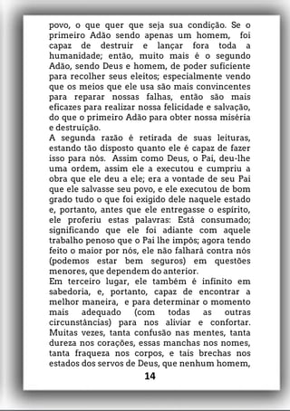 povo, o que quer que seja sua condição. Se o
primeiro Adão sendo apenas um homem, foi
capaz de destruir e lançar fora toda a
humanidade; então, muito mais é o segundo
Adão, sendo Deus e homem, de poder suficiente
para recolher seus eleitos; especialmente vendo
que os meios que ele usa são mais convincentes
para reparar nossas falhas, então são mais
eficazes para realizar nossa felicidade e salvação,
do que o primeiro Adão para obter nossa miséria
e destruição.
A segunda razão é retirada de suas leituras,
estando tão disposto quanto ele é capaz de fazer
isso para nós. Assim como Deus, o Pai, deu-lhe
uma ordem, assim ele a executou e cumpriu a
obra que ele deu a ele; era a vontade de seu Pai
que ele salvasse seu povo, e ele executou de bom
grado tudo o que foi exigido dele naquele estado
e, portanto, antes que ele entregasse o espírito,
ele proferiu estas palavras: Está consumado;
significando que ele foi adiante com aquele
trabalho penoso que o Pai lhe impôs; agora tendo
feito o maior por nós, ele não falhará contra nós
(podemos estar bem seguros) em questões
menores, que dependem do anterior.
Em terceiro lugar, ele também é infinito em
sabedoria, e, portanto, capaz de encontrar a
melhor maneira, e para determinar o momento
mais adequado (com todas as outras
circunstâncias) para nos aliviar e confortar.
Muitas vezes, tanta confusão nas mentes, tanta
dureza nos corações, essas manchas nos nomes,
tanta fraqueza nos corpos, e tais brechas nos
estados dos servos de Deus, que nenhum homem,
14
 