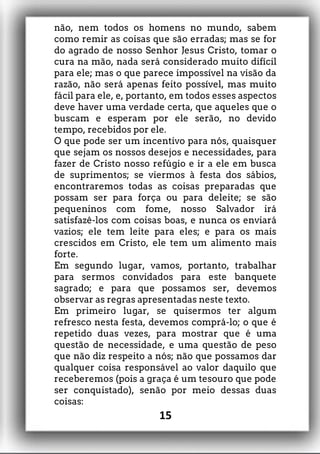 não, nem todos os homens no mundo, sabem
como remir as coisas que são erradas; mas se for
do agrado de nosso Senhor Jesus Cristo, tomar o
cura na mão, nada será considerado muito difícil
para ele; mas o que parece impossível na visão da
razão, não será apenas feito possível, mas muito
fácil para ele, e, portanto, em todos esses aspectos
deve haver uma verdade certa, que aqueles que o
buscam e esperam por ele serão, no devido
tempo, recebidos por ele.
O que pode ser um incentivo para nós, quaisquer
que sejam os nossos desejos e necessidades, para
fazer de Cristo nosso refúgio e ir a ele em busca
de suprimentos; se viermos à festa dos sábios,
encontraremos todas as coisas preparadas que
possam ser para força ou para deleite; se são
pequeninos com fome, nosso Salvador irá
satisfazê-los com coisas boas, e nunca os enviará
vazios; ele tem leite para eles; e para os mais
crescidos em Cristo, ele tem um alimento mais
forte.
Em segundo lugar, vamos, portanto, trabalhar
para sermos convidados para este banquete
sagrado; e para que possamos ser, devemos
observar as regras apresentadas neste texto.
Em primeiro lugar, se quisermos ter algum
refresco nesta festa, devemos comprá-lo; o que é
repetido duas vezes, para mostrar que é uma
questão de necessidade, e uma questão de peso
que não diz respeito a nós; não que possamos dar
qualquer coisa responsável ao valor daquilo que
receberemos (pois a graça é um tesouro que pode
ser conquistado), senão por meio dessas duas
coisas:
15
 