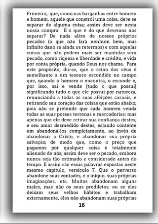 Primeiro, que, como nas barganhas entre homem
e homem, aquele que constrói uma coisa, deve se
separar de alguma coisa; assim deve ser nesta
nossa compra. E o que é do que devemos nos
separar? De nada além de nossos próprios
pecados (o que não fará nenhum bem, mas
infinito dano se ainda os retermos) e com aquelas
coisas que não podem mais ser mantidas sem
pecado, como riqueza e liberdade e crédito, e vida
por conta própria, quando Deus nos chama. Para
este propósito, diz-se, que o reino dos céus é
semelhante a um tesouro escondido no campo
que, quando o homem o encontra, o esconde e,
por isso, sai e vende [tudo o que possui]
significando tudo o que ele possui por natureza,
renunciando a todas as suas afeições carnais, e
retirando seu coração das coisas que estão abaixo;
pois não se pretende que cada homem venda
todas as suas posses terrenas e mercadorias; mas
apenas que ele deve retirar sua confiança destes,
e seu amor desmedido destes, estando contente
em abandoná-los completamente, ao invés de
abandonar a Cristo, e abandonar sua própria
salvação; de modo que, como o preço que
pagamos por qualquer coisa é totalmente
alienado de nós; assim deve ser o pecado, embora
nunca seja tão estimado e considerado antes do
tempo. E assim são essas palavras expostas neste
mesmo capítulo, versículo 7. Que o perverso
abandone suas vontades, e o iníquo, suas próprias
imaginações, etc. Muitos abandonam alguns
males, mas não os seus prediletos; ou se eles
deixam seus velhos hábitos e trabalham
externamente, eles não abandonam suas próprias
16
 