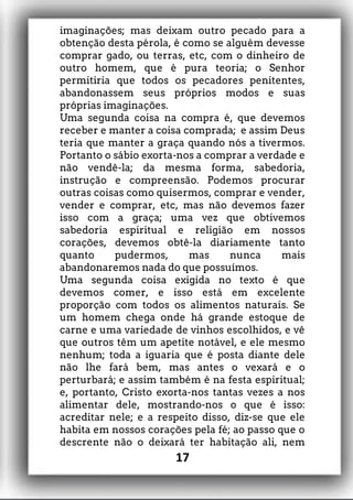 imaginações; mas deixam outro pecado para a
obtenção desta pérola, é como se alguém devesse
comprar gado, ou terras, etc, com o dinheiro de
outro homem, que é pura teoria; o Senhor
permitiria que todos os pecadores penitentes,
abandonassem seus próprios modos e suas
próprias imaginações.
Uma segunda coisa na compra é, que devemos
receber e manter a coisa comprada; e assim Deus
teria que manter a graça quando nós a tivermos.
Portanto o sábio exorta-nos a comprar a verdade e
não vendê-la; da mesma forma, sabedoria,
instrução e compreensão. Podemos procurar
outras coisas como quisermos, comprar e vender,
vender e comprar, etc, mas não devemos fazer
isso com a graça; uma vez que obtivemos
sabedoria espiritual e religião em nossos
corações, devemos obtê-la diariamente tanto
quanto pudermos, mas nunca mais
abandonaremos nada do que possuímos.
Uma segunda coisa exigida no texto é que
devemos comer, e isso está em excelente
proporção com todos os alimentos naturais. Se
um homem chega onde há grande estoque de
carne e uma variedade de vinhos escolhidos, e vê
que outros têm um apetite notável, e ele mesmo
nenhum; toda a iguaria que é posta diante dele
não lhe fará bem, mas antes o vexará e o
perturbará; e assim também é na festa espiritual;
e, portanto, Cristo exorta-nos tantas vezes a nos
alimentar dele, mostrando-nos o que é isso:
acreditar nele; e a respeito disso, diz-se que ele
habita em nossos corações pela fé; ao passo que o
descrente não o deixará ter habitação ali, nem
17
 