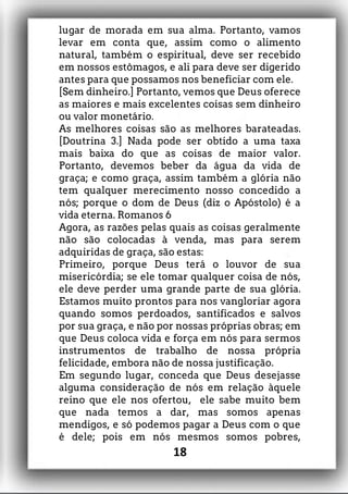 lugar de morada em sua alma. Portanto, vamos
levar em conta que, assim como o alimento
natural, também o espiritual, deve ser recebido
em nossos estômagos, e ali para deve ser digerido
antes para que possamos nos beneficiar com ele.
[Sem dinheiro.] Portanto, vemos que Deus oferece
as maiores e mais excelentes coisas sem dinheiro
ou valor monetário.
As melhores coisas são as melhores barateadas.
[Doutrina 3.] Nada pode ser obtido a uma taxa
mais baixa do que as coisas de maior valor.
Portanto, devemos beber da água da vida de
graça; e como graça, assim também a glória não
tem qualquer merecimento nosso concedido a
nós; porque o dom de Deus (diz o Apóstolo) é a
vida eterna. Romanos 6
Agora, as razões pelas quais as coisas geralmente
não são colocadas à venda, mas para serem
adquiridas de graça, são estas:
Primeiro, porque Deus terá o louvor de sua
misericórdia; se ele tomar qualquer coisa de nós,
ele deve perder uma grande parte de sua glória.
Estamos muito prontos para nos vangloriar agora
quando somos perdoados, santificados e salvos
por sua graça, e não por nossas próprias obras; em
que Deus coloca vida e força em nós para sermos
instrumentos de trabalho de nossa própria
felicidade, embora não de nossa justificação.
Em segundo lugar, conceda que Deus desejasse
alguma consideração de nós em relação àquele
reino que ele nos ofertou, ele sabe muito bem
que nada temos a dar, mas somos apenas
mendigos, e só podemos pagar a Deus com o que
é dele; pois em nós mesmos somos pobres,
18
 