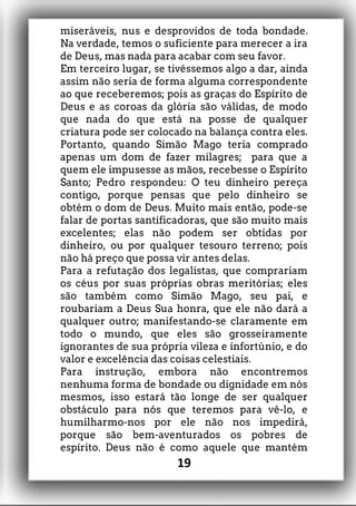 miseráveis, nus e desprovidos de toda bondade.
Na verdade, temos o suficiente para merecer a ira
de Deus, mas nada para acabar com seu favor.
Em terceiro lugar, se tivéssemos algo a dar, ainda
assim não seria de forma alguma correspondente
ao que receberemos; pois as graças do Espírito de
Deus e as coroas da glória são válidas, de modo
que nada do que está na posse de qualquer
criatura pode ser colocado na balança contra eles.
Portanto, quando Simão Mago teria comprado
apenas um dom de fazer milagres; para que a
quem ele impusesse as mãos, recebesse o Espírito
Santo; Pedro respondeu: O teu dinheiro pereça
contigo, porque pensas que pelo dinheiro se
obtém o dom de Deus. Muito mais então, pode-se
falar de portas santificadoras, que são muito mais
excelentes; elas não podem ser obtidas por
dinheiro, ou por qualquer tesouro terreno; pois
não há preço que possa vir antes delas.
Para a refutação dos legalistas, que comprariam
os céus por suas próprias obras meritórias; eles
são também como Simão Mago, seu pai, e
roubariam a Deus Sua honra, que ele não dará a
qualquer outro; manifestando-se claramente em
todo o mundo, que eles são grosseiramente
ignorantes de sua própria vileza e infortúnio, e do
valor e excelência das coisas celestiais.
Para instrução, embora não encontremos
nenhuma forma de bondade ou dignidade em nós
mesmos, isso estará tão longe de ser qualquer
obstáculo para nós que teremos para vê-lo, e
humilharmo-nos por ele não nos impedirá,
porque são bem-aventurados os pobres de
espírito. Deus não é como aquele que mantém
19
 