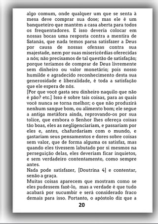 algo comum, onde qualquer um que se senta à
mesa deve comprar sua dose; mas ele é um
banqueteiro que mantém a casa aberta para todos
os frequentadores. E isso deveria colocar em
nossas bocas uma resposta contra a mentira de
Satanás, que nada temos parsa satisfazer a Deus
por causa de nossas ofensas contra sua
majestade, nem por suas misericórdias oferecidas
a nós; não precisamos de tal questão de satisfação;
porque teríamos de comprar de Deus livremente
sem dinheiro ou valor monetário; pois nosso
humilde e agradecido reconhecimento desta sua
generosidade e liberalidade, é toda a satisfação
que ele espera de nós.
[Por que você gasta seu dinheiro naquilo que não
é pão? etc.] Isso é sobre tais coisas, para as quais
você nunca se torna melhor; o que não produzirá
nenhum sangue bom, ou alimento bom; ele segue
a antiga metáfora ainda, reprovando-os por sua
tolice, que embora o Senhor lhes ofereça coisas
tão boas, eles as negligenciariam, e passariam por
eles e, antes, chafurdariam com o mundo, e
gastariam seus pensamentos e dores sobre coisas
sem valor, que de forma alguma os satisfaz, mas
quando eles tivessem labutado por si mesmos na
perseguição delas, eles deveriam ficar inquietos,
e sem verdadeiro contentamento, como sempre
antes.
Nada pode satisfazer, [Doutrina 4] e contentar,
senão a graça.
Muitas coisas aparecem que mostram como se
eles pudessem fazê-lo, mas a verdade é que tudo
acabará por sucumbir e será considerado fraco
demais para isso. Portanto, o apóstolo diz que a
20
 