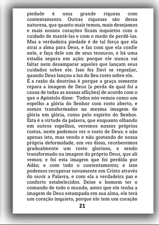 piedade é uma grande riqueza com
contentamento. Outras riquezas são dessa
natureza, que quanto mais temos, mais desejamos
e mais nossos corações ficam inquietos com o
cuidado de mantê-las e com o medo de perdê-las.
Mas a verdadeira piedade é de tal força que ela
atrai a alma para Deus, e faz com que ela confie
nele, e faça dele um de seus tesouros, e há uma
estadia segura em ação; porque ele nunca vai
faltar nem desamparar aqueles que lançam seus
cuidados sobre ele. Isso fez Davi se regozijar,
quando Deus lançou a luz do Seu rosto sobre ele.
E a razão da doutrina é porque a graça somente
repara a imagem de Deus (a perda da qual foi a
causa de todas as nossas aflições) de acordo com o
que o Apóstolo disse: Todos nós vemos como um
espelho a glória do Senhor com rosto aberto, e
somos transformados na mesma imagem de
glória em glória, como pelo espírito do Senhor.
Esta é a virtude da palavra, que enquanto olhando
em outros espelhos, veremos nossos próprios
rostos, neste podemos ver o rosto de Deus; e não
apenas isto, mas vendo e não gostando de nossa
própria deformidade, em vez disso, receberemos
gradualmente um rosto glorioso, e sendo
transformado na imagem do próprio Deus, que ali
vemos; e foi esta imagem que foi perdida por
Adão; e com todo o contentamento; e isso
podemos recuperar novamente em Cristo através
do ouvir a Palavra, e com ela a verdadeira paz e
conforto estabelecidos. Deixe o homem ter o
comando de todo o mundo, antes que ele tenha a
imagem de Deus estampada em sua alma, ele terá
um coração inquieto, porque ele tem um coração
21
 
