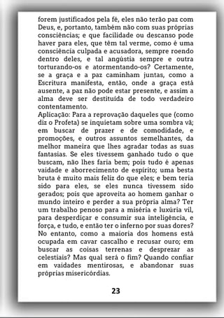 forem justificados pela fé, eles não terão paz com
Deus, e, portanto, também não com suas próprias
consciências; e que facilidade ou descanso pode
haver para eles, que têm tal verme, como é uma
consciência culpada e acusadora, sempre roendo
dentro deles, e tal angústia sempre e outra
torturando-os e atormentando-os? Certamente,
se a graça e a paz caminham juntas, como a
Escritura manifesta, então, onde a graça está
ausente, a paz não pode estar presente, e assim a
alma deve ser destituída de todo verdadeiro
contentamento.
Aplicação: Para a reprovação daqueles que (como
diz o Profeta) se inquietam sobre uma sombra vã;
em buscar de prazer e de comodidade, e
promoções, e outros assuntos semelhantes, da
melhor maneira que lhes agradar todas as suas
fantasias. Se eles tivessem ganhado tudo o que
buscam, não lhes faria bem; pois tudo é apenas
vaidade e aborrecimento de espírito; uma besta
bruta é muito mais feliz do que eles; e bem teria
sido para eles, se eles nunca tivessem sido
gerados; pois que aproveita ao homem ganhar o
mundo inteiro e perder a sua própria alma? Ter
um trabalho penoso para a miséria e luxúria vil,
para desperdiçar e consumir sua inteligência, e
força, e tudo, e então ter o inferno por suas dores?
No entanto, como a maioria dos homens está
ocupada em cavar cascalho e recusar ouro; em
buscar as coisas terrenas e desprezar as
celestiais? Mas qual será o fim? Quando confiar
em vaidades mentirosas, e abandonar suas
próprias misericórdias.
23
 