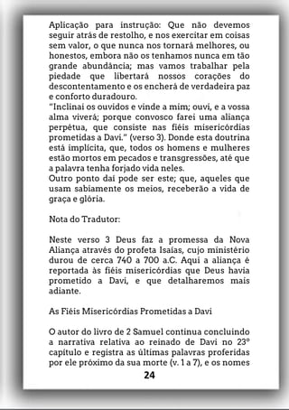 Aplicação para instrução: Que não devemos
seguir atrás de restolho, e nos exercitar em coisas
sem valor, o que nunca nos tornará melhores, ou
honestos, embora não os tenhamos nunca em tão
grande abundância; mas vamos trabalhar pela
piedade que libertará nossos corações do
descontentamento e os encherá de verdadeira paz
e conforto duradouro.
“Inclinai os ouvidos e vinde a mim; ouvi, e a vossa
alma viverá; porque convosco farei uma aliança
perpétua, que consiste nas fiéis misericórdias
prometidas a Davi.” (verso 3). Donde esta doutrina
está implícita, que, todos os homens e mulheres
estão mortos em pecados e transgressões, até que
a palavra tenha forjado vida neles.
Outro ponto daí pode ser este; que, aqueles que
usam sabiamente os meios, receberão a vida de
graça e glória.
Nota do Tradutor:
Neste verso 3 Deus faz a promessa da Nova
Aliança através do profeta Isaías, cujo ministério
durou de cerca 740 a 700 a.C. Aqui a aliança é
reportada às fiéis misericórdias que Deus havia
prometido a Davi, e que detalharemos mais
adiante.
As Fiéis Misericórdias Prometidas a Davi
O autor do livro de 2 Samuel continua concluindo
a narrativa relativa ao reinado de Davi no 23º
capítulo e registra as últimas palavras proferidas
por ele próximo da sua morte (v. 1 a 7), e os nomes
24
 