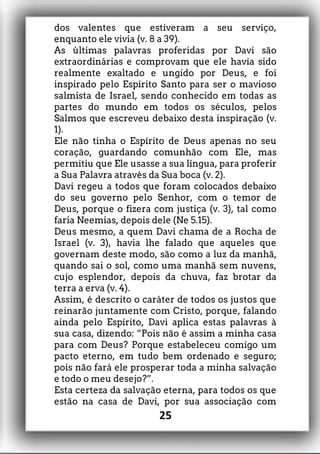 dos valentes que estiveram a seu serviço,
enquanto ele vivia (v. 8 a 39).
As últimas palavras proferidas por Davi são
extraordinárias e comprovam que ele havia sido
realmente exaltado e ungido por Deus, e foi
inspirado pelo Espírito Santo para ser o mavioso
salmista de Israel, sendo conhecido em todas as
partes do mundo em todos os séculos, pelos
Salmos que escreveu debaixo desta inspiração (v.
1).
Ele não tinha o Espírito de Deus apenas no seu
coração, guardando comunhão com Ele, mas
permitiu que Ele usasse a sua língua, para proferir
a Sua Palavra através da Sua boca (v. 2).
Davi regeu a todos que foram colocados debaixo
do seu governo pelo Senhor, com o temor de
Deus, porque o fizera com justiça (v. 3), tal como
faria Neemias, depois dele (Ne 5.15).
Deus mesmo, a quem Davi chama de a Rocha de
Israel (v. 3), havia lhe falado que aqueles que
governam deste modo, são como a luz da manhã,
quando sai o sol, como uma manhã sem nuvens,
cujo esplendor, depois da chuva, faz brotar da
terra a erva (v. 4).
Assim, é descrito o caráter de todos os justos que
reinarão juntamente com Cristo, porque, falando
ainda pelo Espírito, Davi aplica estas palavras à
sua casa, dizendo: “Pois não é assim a minha casa
para com Deus? Porque estabeleceu comigo um
pacto eterno, em tudo bem ordenado e seguro;
pois não fará ele prosperar toda a minha salvação
e todo o meu desejo?”.
Esta certeza da salvação eterna, para todos os que
estão na casa de Davi, por sua associação com
25
 