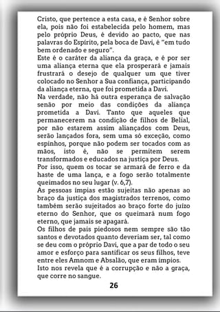 Cristo, que pertence a esta casa, e é Senhor sobre
ela, pois não foi estabelecida pelo homem, mas
pelo próprio Deus, é devido ao pacto, que nas
palavras do Espírito, pela boca de Davi, é “em tudo
bem ordenado e seguro”.
Este é o caráter da aliança da graça, e é por ser
uma aliança eterna que ela prosperará e jamais
frustrará o desejo de qualquer um que tiver
colocado no Senhor a Sua confiança, participando
da aliança eterna, que foi prometida a Davi.
Na verdade, não há outra esperança de salvação
senão por meio das condições da aliança
prometida a Davi. Tanto que aqueles que
permanecerem na condição de filhos de Belial,
por não estarem assim aliançados com Deus,
serão lançados fora, sem uma só exceção, como
espinhos, porque não podem ser tocados com as
mãos, isto é, não se permitem serem
transformados e educados na justiça por Deus.
Por isso, quem os tocar se armará de ferro e da
haste de uma lança, e a fogo serão totalmente
queimados no seu lugar (v. 6,7).
As pessoas ímpias estão sujeitas não apenas ao
braço da justiça dos magistrados terrenos, como
também serão sujeitados ao braço forte do juízo
eterno do Senhor, que os queimará num fogo
eterno, que jamais se apagará.
Os filhos de pais piedosos nem sempre são tão
santos e devotados quanto deveriam ser, tal como
se deu com o próprio Davi, que a par de todo o seu
amor e esforço para santificar os seus filhos, teve
entre eles Amnom e Absalão, que eram ímpios.
Isto nos revela que é a corrupção e não a graça,
que corre no sangue.
26
 