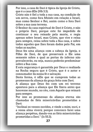 Por isso, a casa de Davi é típica da Igreja de Cristo,
que é a casa dEle (Hb 3.3).
Cristo não é fiel a toda a sua casa, na condição de
um servo, como fora Moisés em relação a Israel,
mas como Senhor e Rei, assim como o fora Davi
sobre a sua casa terrena.
O Senhor da casa espiritual de Davi é Cristo, e não
o próprio Davi, porque este foi impedido de
continuar o seu reinado pela morte, e regia
apenas sobre Israel, mas Cristo, que vive e reina
para sempre, reina sobre toda a Sua casa, e sobre
todos aqueles que lhes foram dados pelo Pai, em
todas as nações.
Deus fez uma aliança com a cabeça da Igreja, o
Filho de Davi, de que preservará a Ele uma
semente sobre a qual as portas do inferno não
prevalecerão, ou seja, nunca poderão predominar
sobre a Sua casa.
E esta segurança é garantida por Deus e realizada
na Rocha segura que é Cristo, que é o autor e
consumador da nossa fé e salvação.
Desta forma, é nEle que se cumprem todas as
promessas da aliança da graça feita com Davi.
A aliança que Deus fez com um rei terreno
apontava para a aliança que Ele fizera antes que
houvesse mundo, no céu, com Aquele que reinará
para sempre.
Por isso as promessas da aliança eterna são
chamadas de fiéis misericórdias prometidas a
Davi:
“Inclinai os vossos ouvidos, e vinde a mim; ouvi, e
a vossa alma viverá; porque convosco farei uma
aliança perpétua, dando-vos as fiéis misericórdias
prometidas a Davi.” (Is 55.3).
27
 