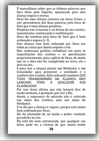 É maravilhoso saber que as últimas palavras que
Davi falou pelo Espírito, apontaram para esta
aliança segura e eterna.
Deus fez uma aliança conosco em Jesus Cristo, e
nós aprendemos das Suas palavras pela boca de
Davi que é uma aliança perpétua.
Perpétua em si mesma e na forma do seu caráter,
manutenção, continuação e confirmação.
Deus diz também pela boca de Davi que é bem
ordenada e segura (v. 5).
Esta aliança está bem ordenada por Deus em
todas as coisas que dizem respeito a ela.
Esta ordenação perfeita trabalhará em meio às
imperfeições dos cristãos e os aperfeiçoará
progressivamente, para a glória de Deus, de modo
que se a obra não for completada na terra, ela o
será no céu.
E para isso a aliança possui um Mediador e um
Consolador para promover a santidade e o
conforto dos cristãos. Está ordenado também QUE
TODA TRANSGRESSÃO NA ALIANÇA NÃO
LANÇARÁ FORA A QUALQUER DOS
ALIANÇADOS.
Por isso Jesus afirma que não lançará fora de
modo nenhum, a qualquer que vier a Ele.
Assim, a segurança da salvação não é colocada
nas mãos dos cristãos, mas nas mãos do
Mediador.
E se diz que a aliança é segura, porque está assim
bem ordenada por Deus.
Ela foi planejada de tal modo a poder conduzir
pecadores ao céu.
Ela está tão bem estruturada, que qualquer um
deles pode ter a certeza de que estará sendo
28
 