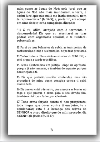 mim como as águas de Noé; pois jurei que as
águas de Noé não mais inundariam a terra, e
assim jurei que não mais me iraria contra ti, nem
te repreenderia.” (Is 54.9); e, portanto, ele rompe
em uma doce e terna compaixão, dizendo:
“11 Ó tu, aflita, arrojada com a tormenta e
desconsolada! Eis que eu assentarei as tuas
pedras com argamassa colorida e te fundarei
sobre safiras.
12 Farei os teus baluartes de rubis, as tuas portas, de
carbúnculos e toda a tua muralha, de pedras preciosas.
13 Todos os teus filhos serão ensinados do SENHOR; e
será grande a paz de teus filhos.
14 Serás estabelecida em justiça, longe da opressão,
porque já não temerás, e também do espanto, porque
não chegará a ti.
15 Eis que poderão suscitar contendas, mas não
procederá de mim; quem conspira contra ti cairá
diante de ti.
16 Eis que eu criei o ferreiro, que assopra as brasas no
fogo e que produz a arma para o seu devido fim;
também criei o assolador, para destruir.
17 Toda arma forjada contra ti não prosperará;
toda língua que ousar contra ti em juízo, tu a
condenarás; esta é a herança dos servos do
SENHOR e o seu direito que de mim procede, diz
o SENHOR. (Isaías 54.11-17)
3
 